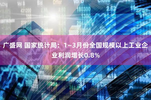 广盛网 国家统计局：1—3月份全国规模以上工业企业利润增长0.8%