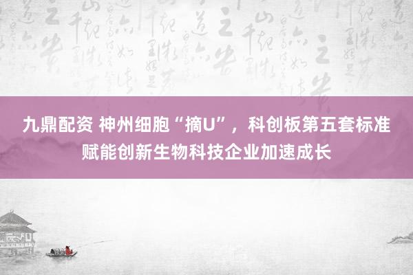 九鼎配资 神州细胞“摘U”，科创板第五套标准赋能创新生物科技企业加速成长