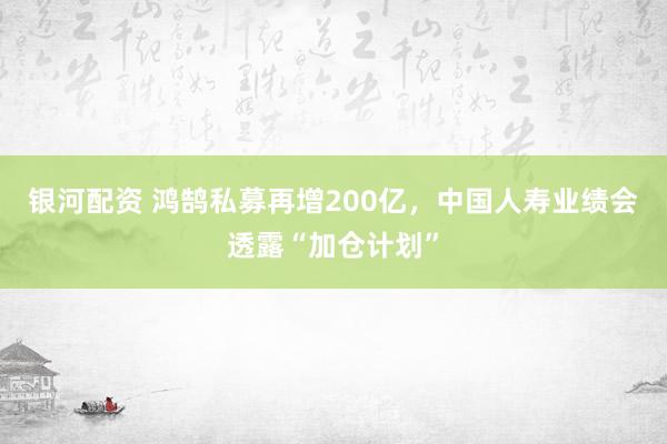 银河配资 鸿鹄私募再增200亿，中国人寿业绩会透露“加仓计划”