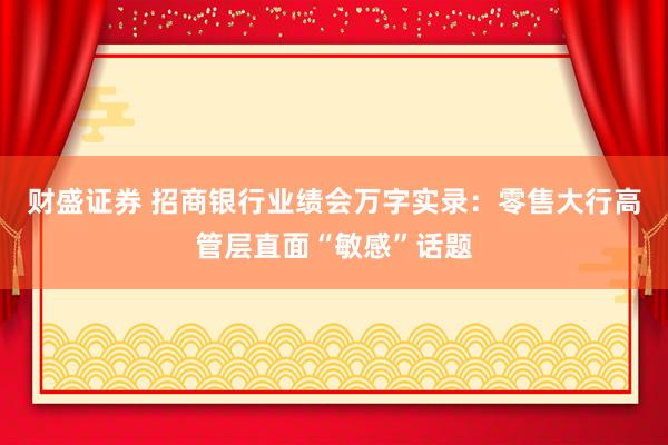 财盛证券 招商银行业绩会万字实录：零售大行高管层直面“敏感”话题