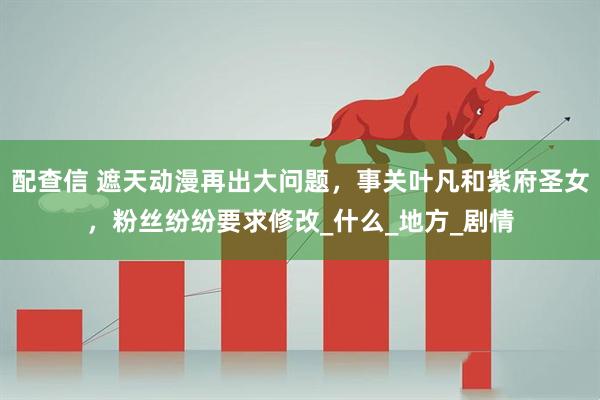 配查信 遮天动漫再出大问题，事关叶凡和紫府圣女，粉丝纷纷要求修改_什么_地方_剧情