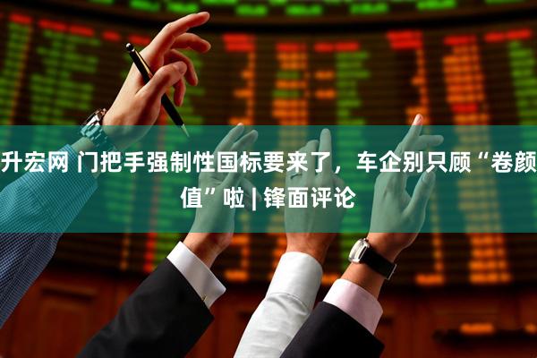 升宏网 门把手强制性国标要来了，车企别只顾“卷颜值”啦 | 锋面评论