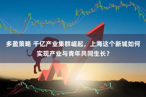 多盈策略 千亿产业集群崛起，上海这个新城如何实现产业与青年共同生长？