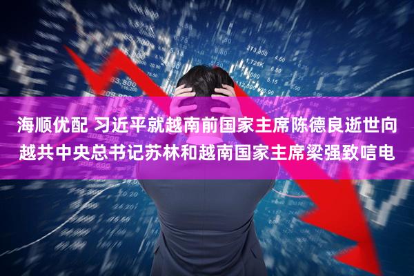 海顺优配 习近平就越南前国家主席陈德良逝世向越共中央总书记苏林和越南国家主席梁强致唁电
