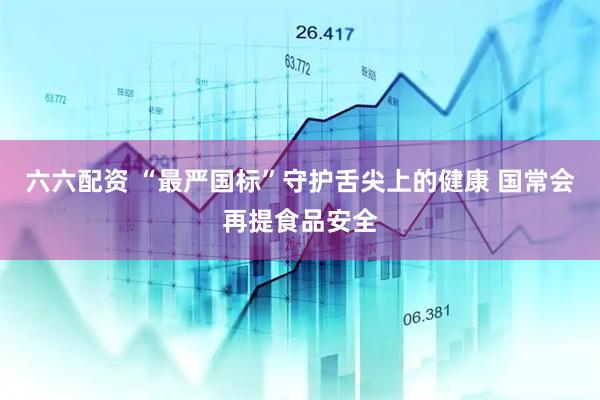 六六配资 “最严国标”守护舌尖上的健康 国常会再提食品安全