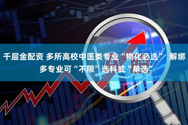 千层金配资 多所高校中医类专业“物化必选”  解绑  多专业可“不限”选科或“单选”