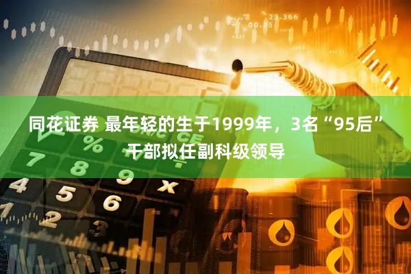 同花证券 最年轻的生于1999年，3名“95后”干部拟任副科级领导