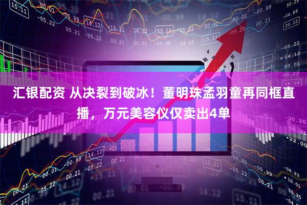 汇银配资 从决裂到破冰！董明珠孟羽童再同框直播，万元美容仪仅卖出4单