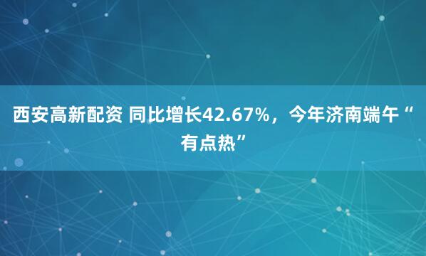 西安高新配资 同比增长42.67%，今年济南端午“有点热”