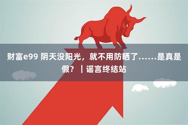 财富e99 阴天没阳光，就不用防晒了……是真是假？｜谣言终结站