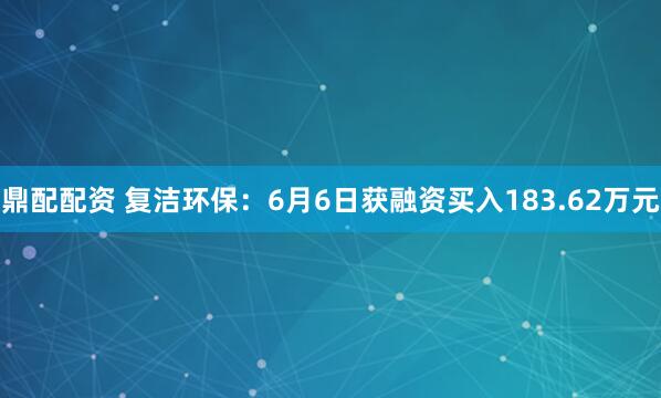 鼎配配资 复洁环保：6月6日获融资买入183.62万元