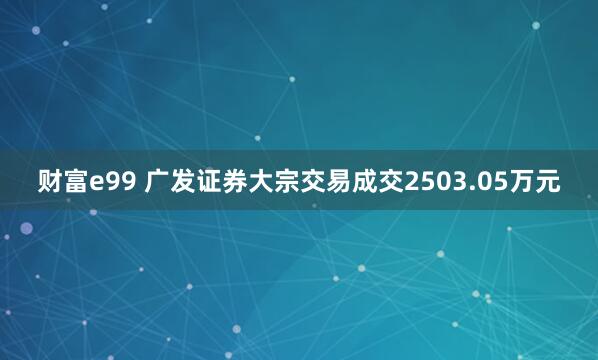 财富e99 广发证券大宗交易成交2503.05万元