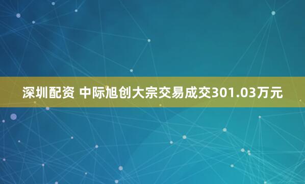 深圳配资 中际旭创大宗交易成交301.03万元