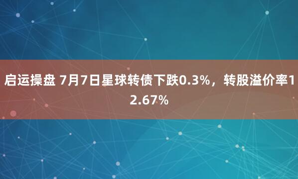 启运操盘 7月7日星球转债下跌0.3%，转股溢价率12.67%