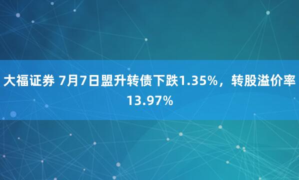 大福证券 7月7日盟升转债下跌1.35%，转股溢价率13.97%
