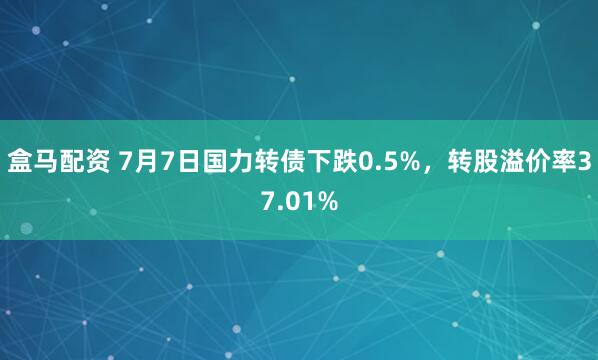 盒马配资 7月7日国力转债下跌0.5%，转股溢价率37.01%