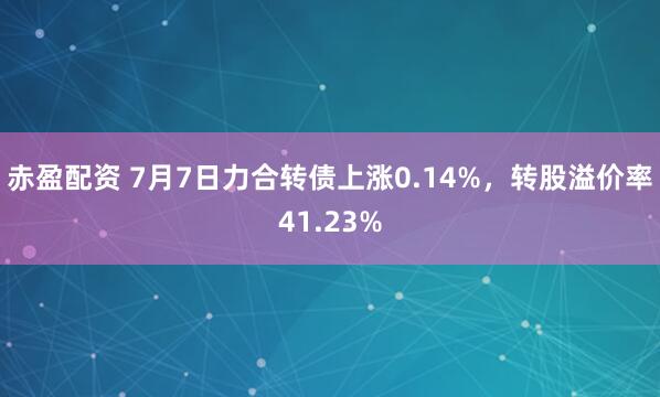 赤盈配资 7月7日力合转债上涨0.14%，转股溢价率41.23%