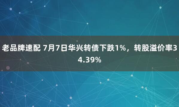 老品牌速配 7月7日华兴转债下跌1%，转股溢价率34.39%