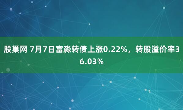股巢网 7月7日富淼转债上涨0.22%，转股溢价率36.03%