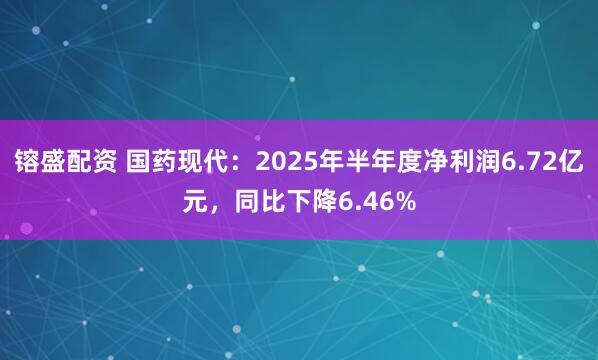 镕盛配资 国药现代：2025年半年度净利润6.72亿元，同比下降6.46%