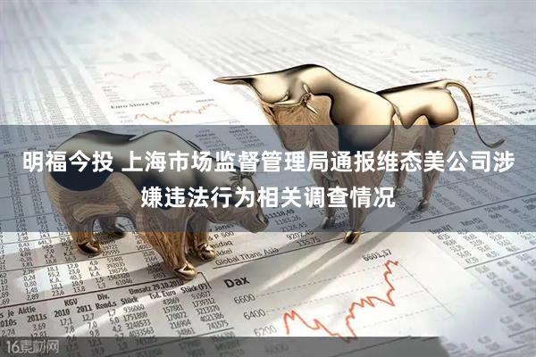 明福今投 上海市场监督管理局通报维态美公司涉嫌违法行为相关调查情况