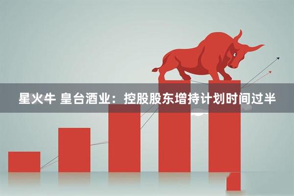 星火牛 皇台酒业：控股股东增持计划时间过半
