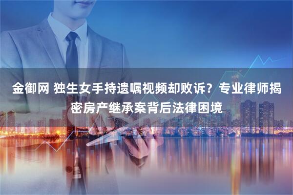 金御网 独生女手持遗嘱视频却败诉？专业律师揭密房产继承案背后法律困境