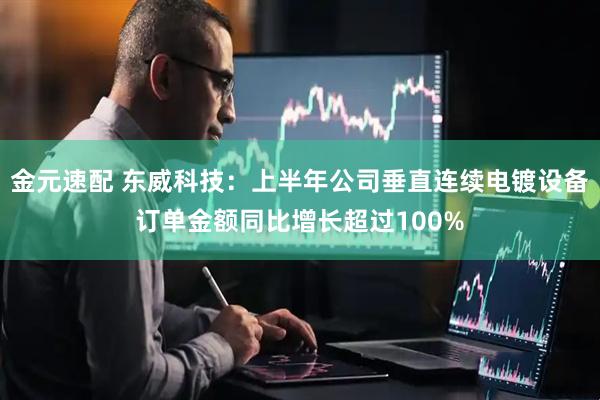 金元速配 东威科技：上半年公司垂直连续电镀设备订单金额同比增长超过100%
