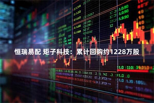恒瑞易配 矩子科技：累计回购约1228万股