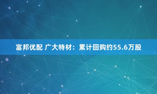 富邦优配 广大特材：累计回购约55.6万股