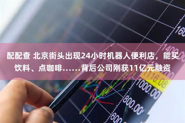 配配查 北京街头出现24小时机器人便利店，能买饮料、点咖啡……背后公司刚获11亿元融资