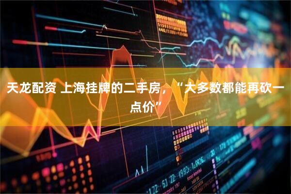 天龙配资 上海挂牌的二手房，“大多数都能再砍一点价”