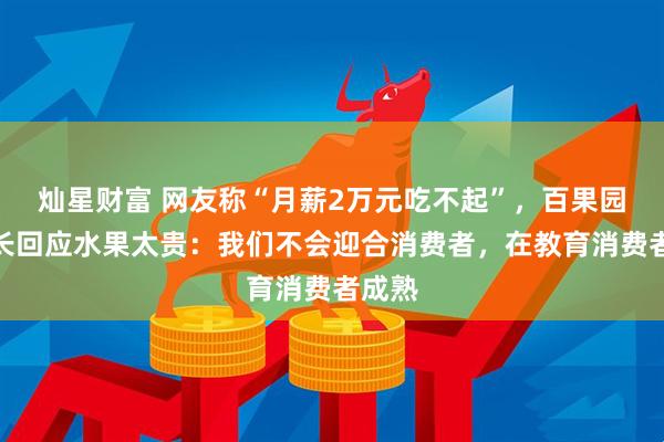 灿星财富 网友称“月薪2万元吃不起”，百果园董事长回应水果太贵：我们不会迎合消费者，在教育消费者成熟