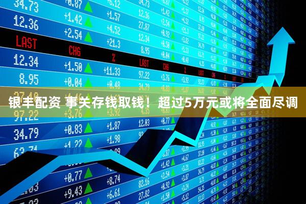 银丰配资 事关存钱取钱！超过5万元或将全面尽调