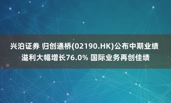 兴泊证券 归创通桥(02190.HK)公布中期业绩 溢利大幅增长76.0% 国际业务再创佳绩