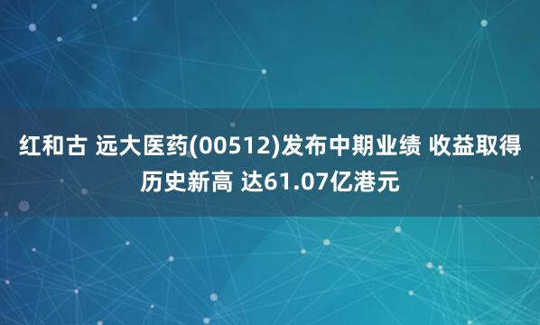 红和古 远大医药(00512)发布中期业绩 收益取得历史新高 达61.07亿港元