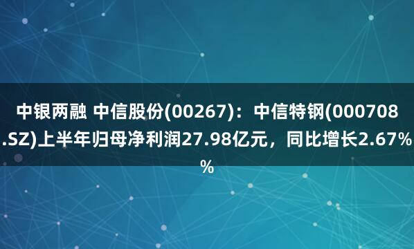 中银两融 中信股份(00267)：中信特钢(000708.SZ)上半年归母净利润27.98亿元，同比增长2.67%