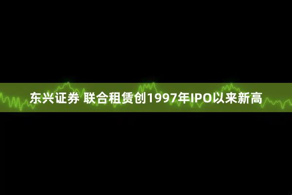 东兴证券 联合租赁创1997年IPO以来新高