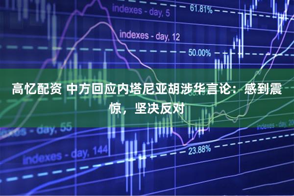 高忆配资 中方回应内塔尼亚胡涉华言论：感到震惊，坚决反对