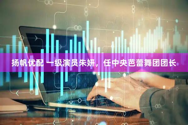 扬帆优配 一级演员朱妍，任中央芭蕾舞团团长