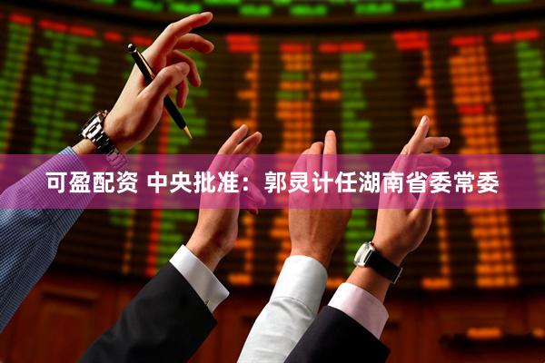 可盈配资 中央批准：郭灵计任湖南省委常委