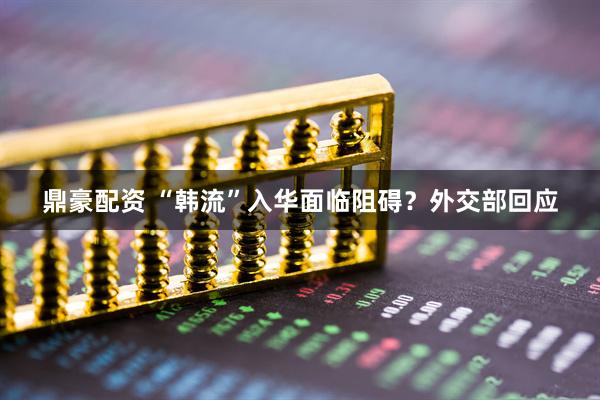 鼎豪配资 “韩流”入华面临阻碍？外交部回应