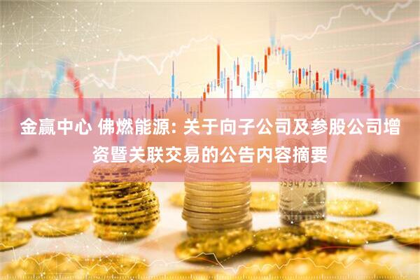 金赢中心 佛燃能源: 关于向子公司及参股公司增资暨关联交易的公告内容摘要