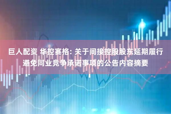 巨人配资 华控赛格: 关于间接控股股东延期履行避免同业竞争承诺事项的公告内容摘要