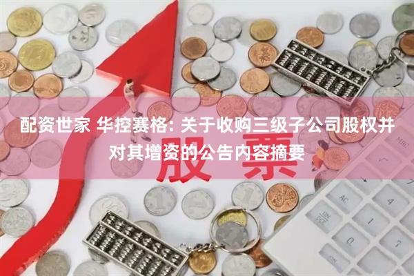 配资世家 华控赛格: 关于收购三级子公司股权并对其增资的公告内容摘要
