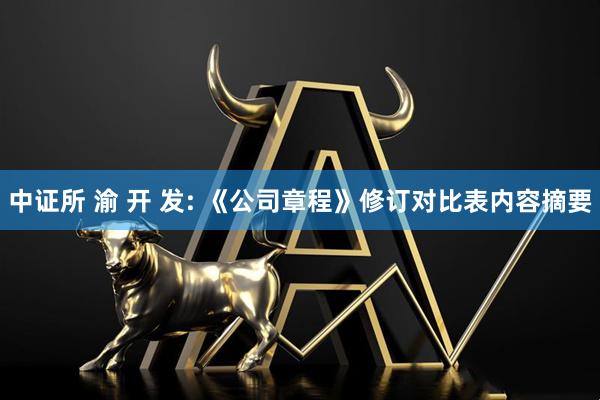 中证所 渝 开 发: 《公司章程》修订对比表内容摘要
