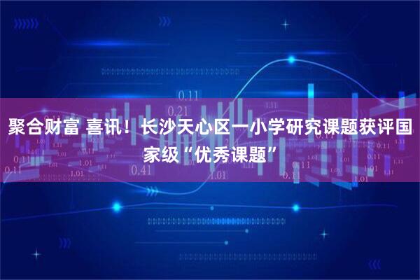 聚合财富 喜讯！长沙天心区一小学研究课题获评国家级“优秀课题”