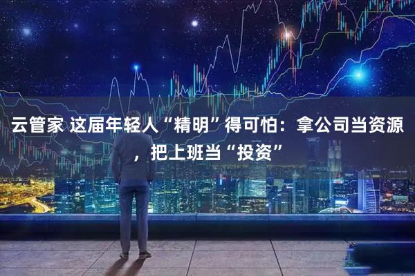 云管家 这届年轻人“精明”得可怕：拿公司当资源，把上班当“投资”