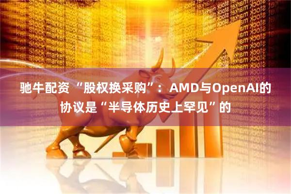 驰牛配资 “股权换采购”：AMD与OpenAI的协议是“半导体历史上罕见”的