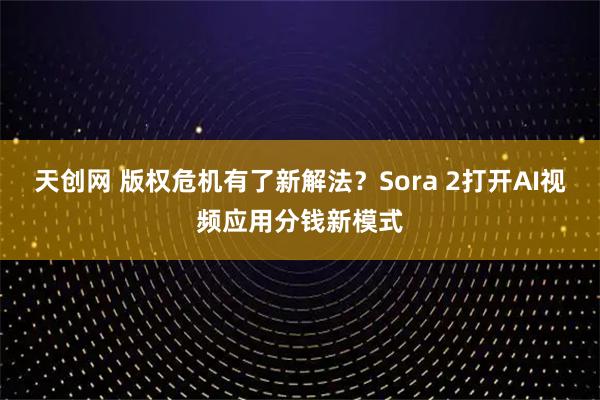 天创网 版权危机有了新解法？Sora 2打开AI视频应用分钱新模式